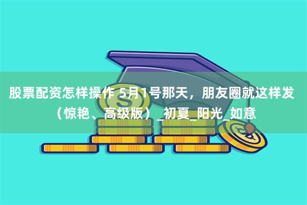 股票配资怎样操作 5月1号那天，朋友圈就这样发 （惊艳、高级版）_初夏_阳光_如意